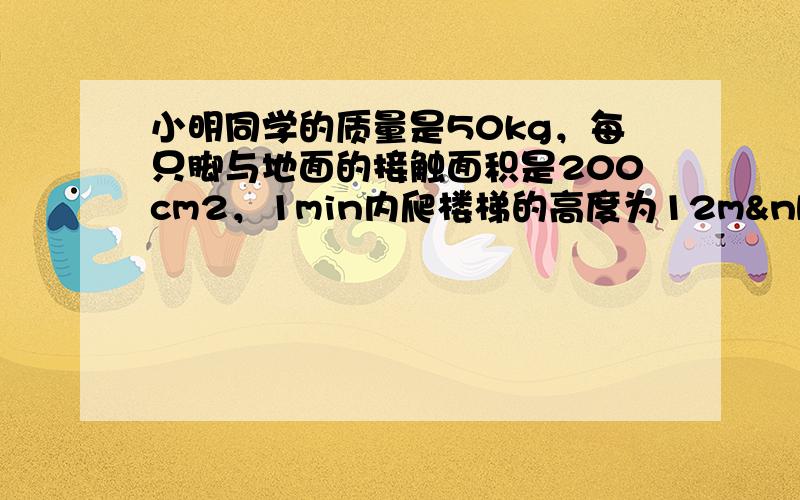 小明同学的质量是50kg，每只脚与地面的接触面积是200cm2，1min内爬楼梯的高度为12m （g取10N/