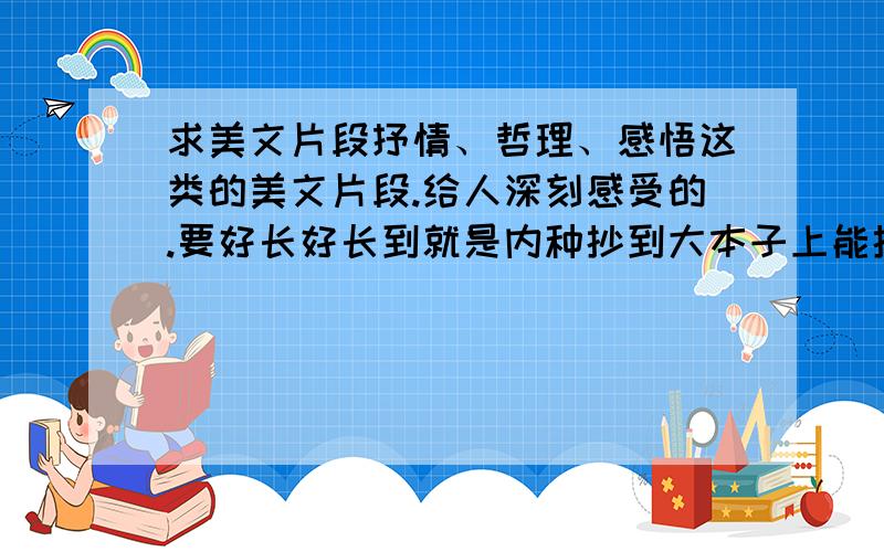 求美文片段抒情、哲理、感悟这类的美文片段.给人深刻感受的.要好长好长到就是内种抄到大本子上能抄大半页的那种长.几句话的就