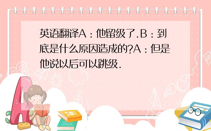 英语翻译A：他留级了.B：到底是什么原因造成的?A：但是他说以后可以跳级.