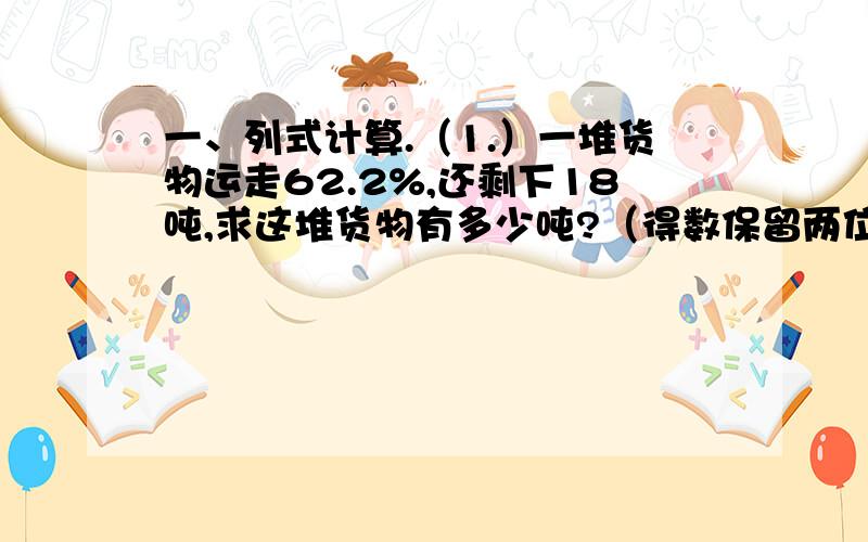 一、列式计算.（1.）一堆货物运走62.2%,还剩下18吨,求这堆货物有多少吨?（得数保留两位小数）（2.）3/4千克是