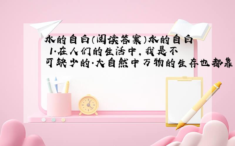 水的自白（阅读答案）水的自白 1.在人们的生活中,我是不可缺少的.大自然中万物的生存也都靠我. 2.我们这个大家庭的成员