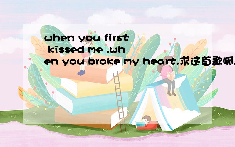 when you first kissed me .when you broke my heart.求这首歌啊,我只知道