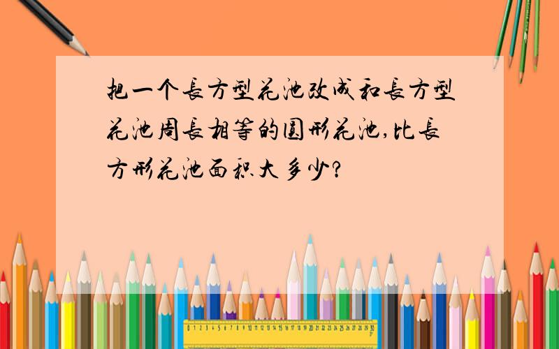 把一个长方型花池改成和长方型花池周长相等的圆形花池,比长方形花池面积大多少?