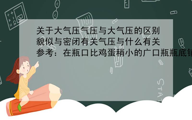 关于大气压气压与大气压的区别貌似与密闭有关气压与什么有关参考：在瓶口比鸡蛋稍小的广口瓶瓶底铺层沙子,将浸过酒精的棉花点燃