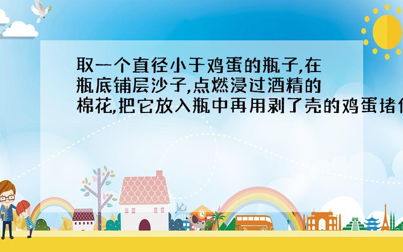 取一个直径小于鸡蛋的瓶子,在瓶底铺层沙子,点燃浸过酒精的棉花,把它放入瓶中再用剥了壳的鸡蛋堵住瓶口,