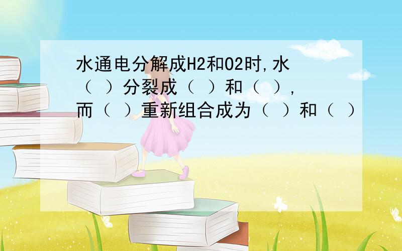 水通电分解成H2和O2时,水（ ）分裂成（ ）和（ ）,而（ ）重新组合成为（ ）和（ ）