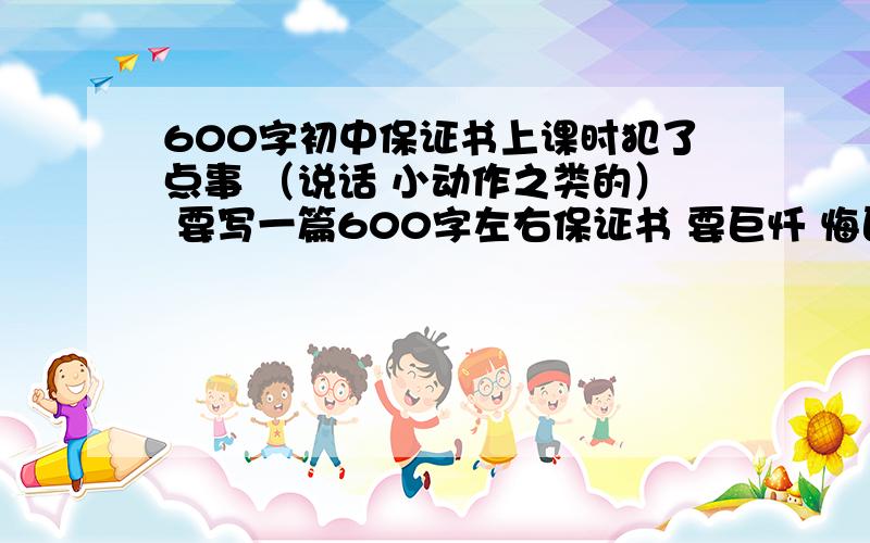 600字初中保证书上课时犯了点事 （说话 小动作之类的） 要写一篇600字左右保证书 要巨忏 悔巨感人 谢 火速!要不哥