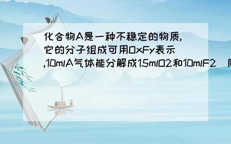 化合物A是一种不稳定的物质,它的分子组成可用OxFy表示,10mlA气体能分解成15mlO2和10mlF2(同温同压)