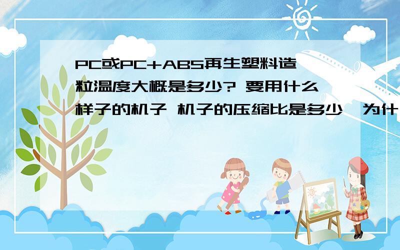 PC或PC+ABS再生塑料造粒温度大概是多少? 要用什么样子的机子 机子的压缩比是多少,为什么造出来的颗粒中间有许多针眼