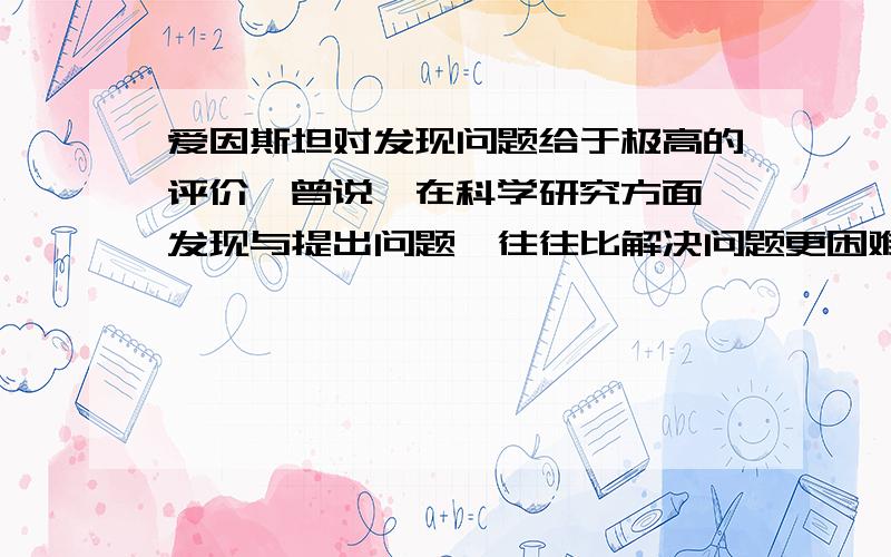 爱因斯坦对发现问题给于极高的评价,曾说,在科学研究方面,发现与提出问题,往往比解决问题更困难.