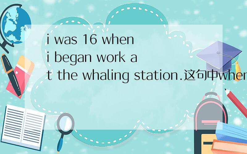 i was 16 when i began work at the whaling station.这句中when引导的