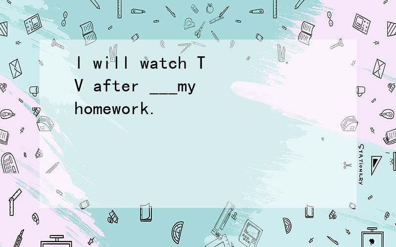 l will watch TV after ___my homework.