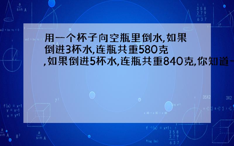 用一个杯子向空瓶里倒水,如果倒进3杯水,连瓶共重580克,如果倒进5杯水,连瓶共重840克,你知道一杯水和一个空瓶各重多