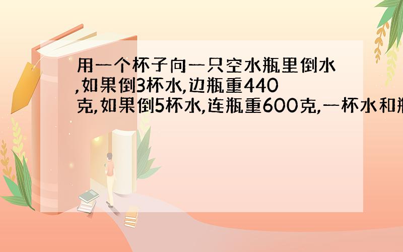 用一个杯子向一只空水瓶里倒水,如果倒3杯水,边瓶重440克,如果倒5杯水,连瓶重600克,一杯水和瓶各多少