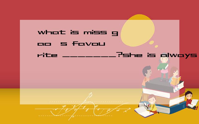 what is miss gao's favourite _______?she is always in pi