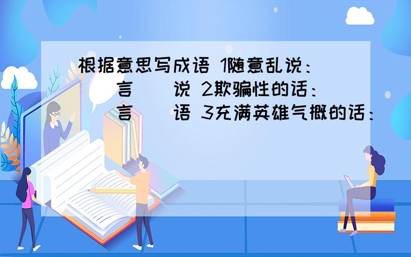 根据意思写成语 1随意乱说：（）言（）说 2欺骗性的话：（）言（）语 3充满英雄气概的话：（）言（）语