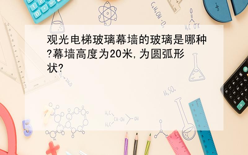 观光电梯玻璃幕墙的玻璃是哪种?幕墙高度为20米,为圆弧形状?