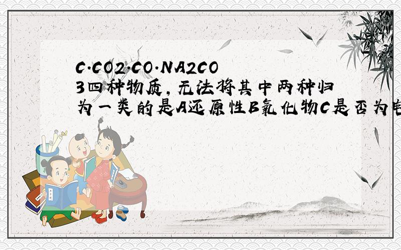 C.CO2.CO.NA2CO3四种物质,无法将其中两种归为一类的是A还原性B氧化物C是否为电解