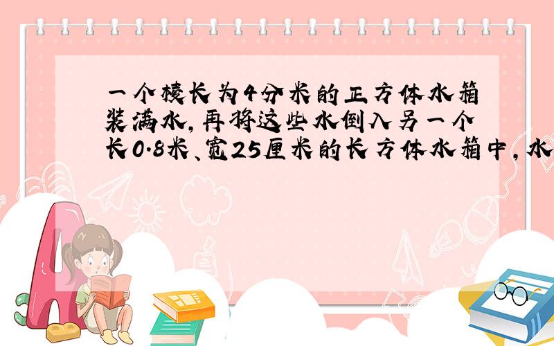 一个棱长为4分米的正方体水箱装满水,再将这些水倒入另一个长0.8米、宽25厘米的长方体水箱中,水箱深多少