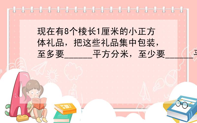 现在有8个棱长1厘米的小正方体礼品，把这些礼品集中包装，至多要______平方分米，至少要______平方分米的包装纸．