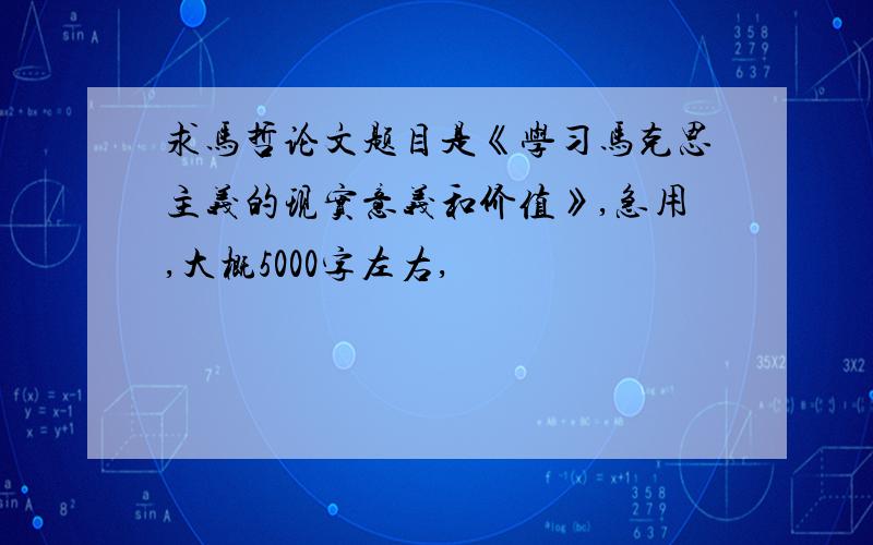 求马哲论文题目是《学习马克思主义的现实意义和价值》,急用,大概5000字左右,