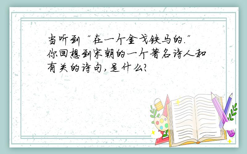 当听到“在一个金戈铁马的.”你回想到宋朝的一个著名诗人和有关的诗句,是什么?