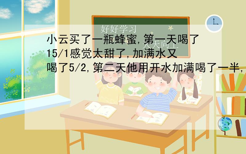 小云买了一瓶蜂蜜,第一天喝了15/1感觉太甜了,加满水又喝了5/2,第二天他用开水加满喝了一半,