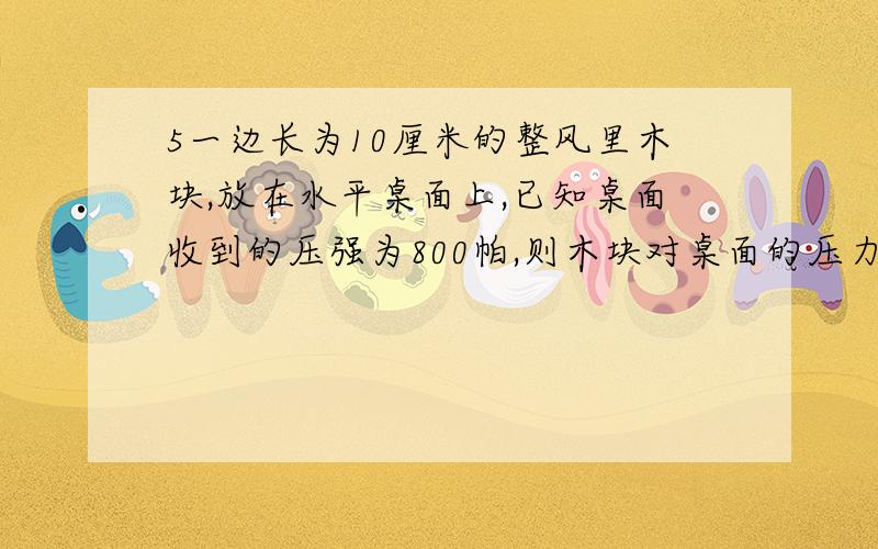 5一边长为10厘米的整风里木块,放在水平桌面上,已知桌面收到的压强为800帕,则木块对桌面的压力为多少?