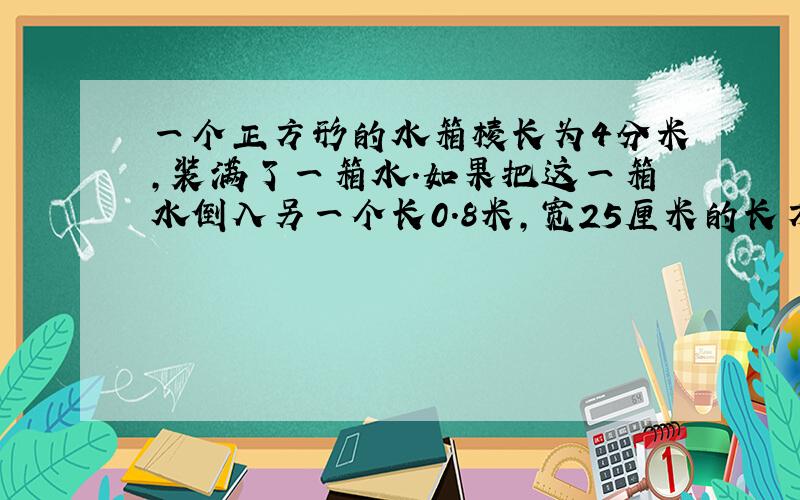 一个正方形的水箱棱长为4分米,装满了一箱水.如果把这一箱水倒入另一个长0.8米,宽25厘米的长方体水箱中,那么水深是多少