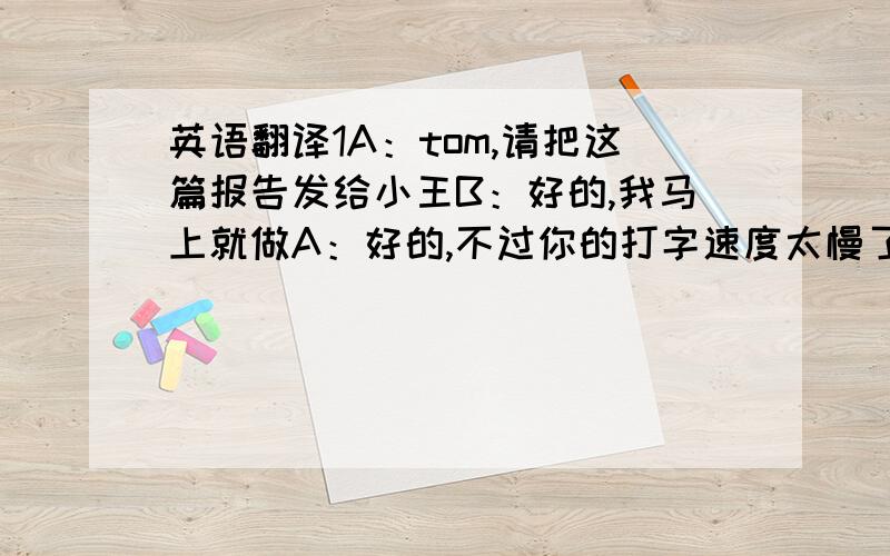 英语翻译1A：tom,请把这篇报告发给小王B：好的,我马上就做A：好的,不过你的打字速度太慢了B：我的打字速度满么?A：