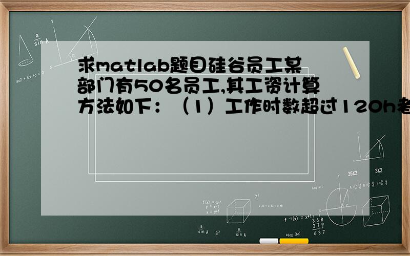 求matlab题目硅谷员工某部门有50名员工,其工资计算方法如下：（1）工作时数超过120h者,超过部分加发15%；（2