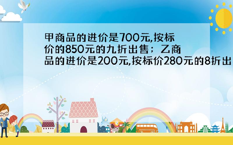 甲商品的进价是700元,按标价的850元的九折出售；乙商品的进价是200元,按标价280元的8折出售.问两种商品