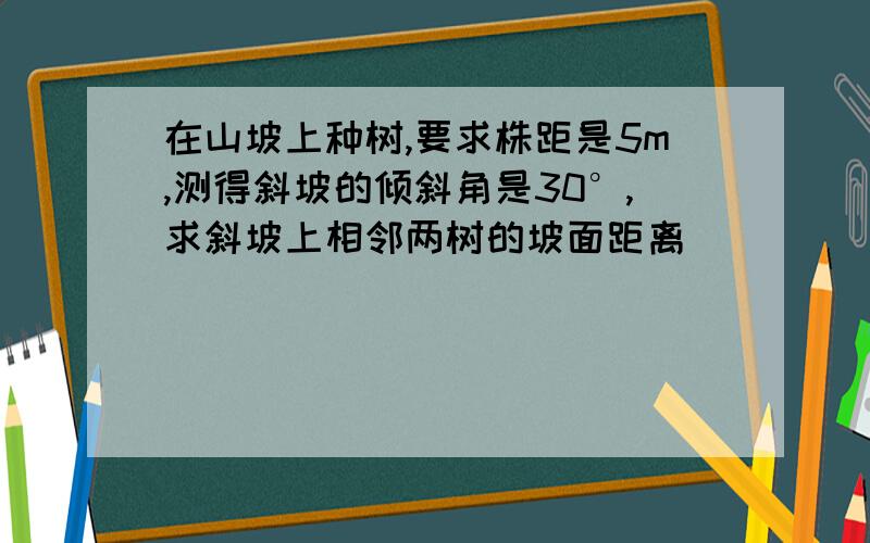 在山坡上种树,要求株距是5m,测得斜坡的倾斜角是30°,求斜坡上相邻两树的坡面距离