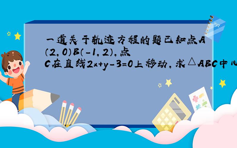 一道关于轨迹方程的题已知点A（2,0）B（-1,2）,点C在直线2x+y-3=0上移动,求△ABC中心G的轨迹方程~~~