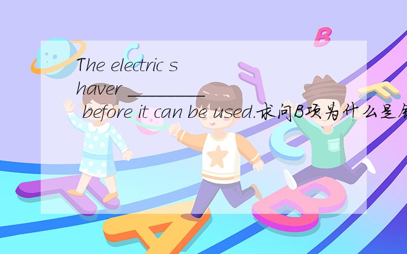 The electric shaver ________ before it can be used.求问B项为什么是错