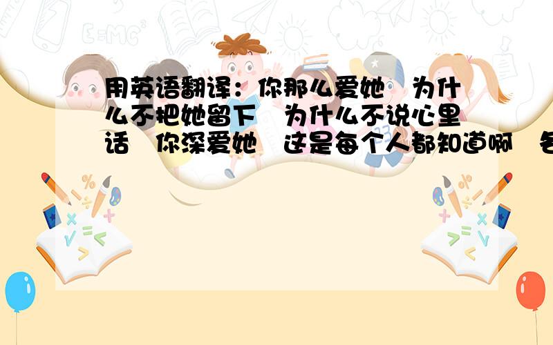 用英语翻译：你那么爱她　为什么不把她留下　为什么不说心里话　你深爱她　这是每个人都知道啊　各位谢谢啦