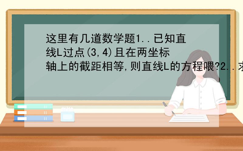 这里有几道数学题1..已知直线L过点(3,4)且在两坐标轴上的截距相等,则直线L的方程喂?2..求证:三角形的三条高交于