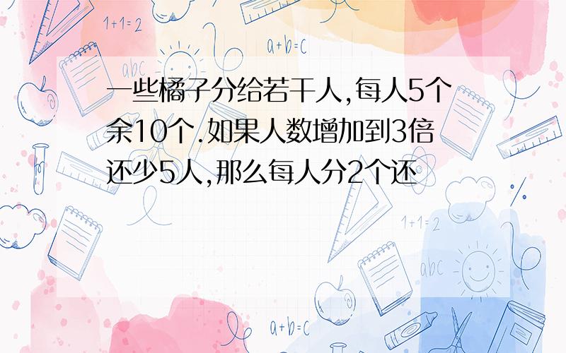 一些橘子分给若干人,每人5个余10个.如果人数增加到3倍还少5人,那么每人分2个还