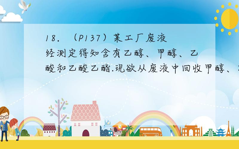 18．（P137）某工厂废液经测定得知含有乙醇、甲醇、乙酸和乙酸乙酯.现欲从废液中回收甲醇、乙醇和乙酸,根据各物质的性质