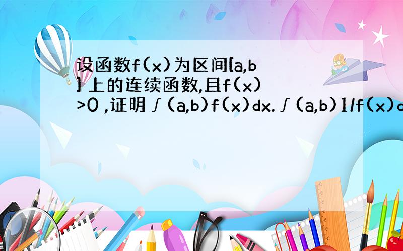 设函数f(x)为区间[a,b] 上的连续函数,且f(x)>0 ,证明∫(a,b)f(x)dx.∫(a,b)1/f(x)d