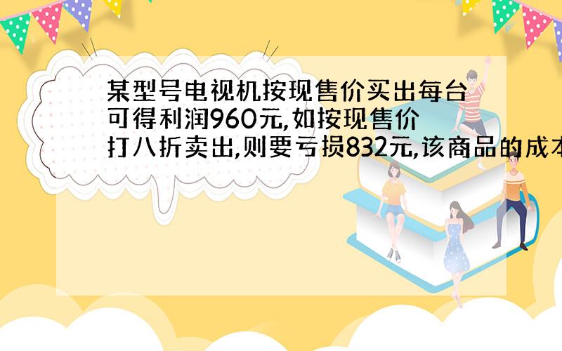 某型号电视机按现售价买出每台可得利润960元,如按现售价打八折卖出,则要亏损832元,该商品的成本价是多