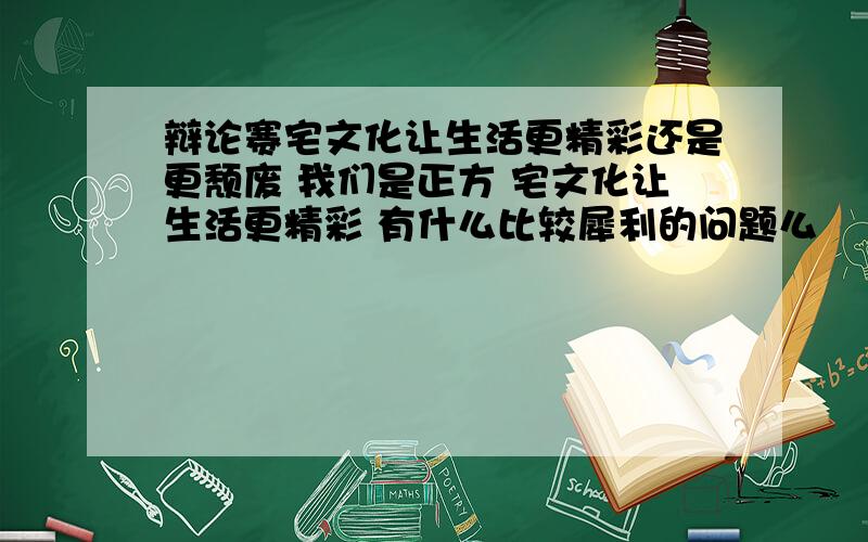 辩论赛宅文化让生活更精彩还是更颓废 我们是正方 宅文化让生活更精彩 有什么比较犀利的问题么