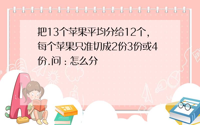 把13个苹果平均分给12个,每个苹果只准切成2份3份或4份.问：怎么分