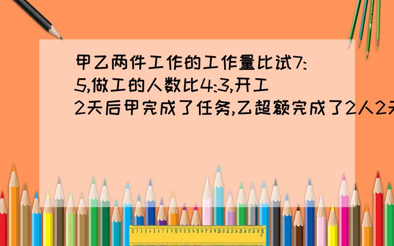 甲乙两件工作的工作量比试7:5,做工的人数比4:3,开工2天后甲完成了任务,乙超额完成了2人2天的任务,求：