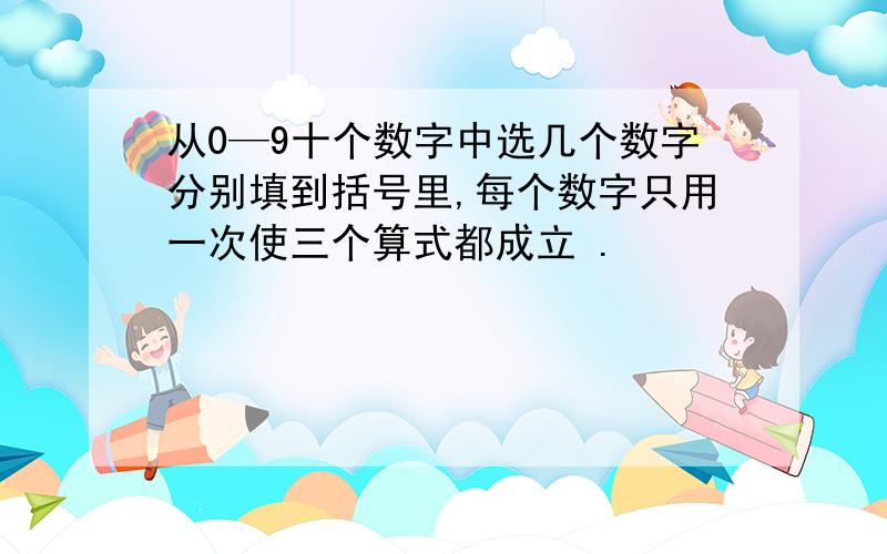 从0—9十个数字中选几个数字分别填到括号里,每个数字只用一次使三个算式都成立 .