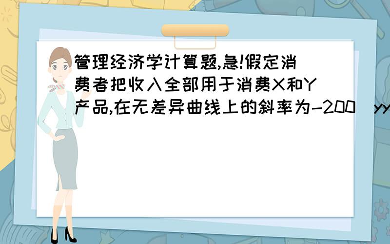 管理经济学计算题,急!假定消费者把收入全部用于消费X和Y产品,在无差异曲线上的斜率为-200|yy,