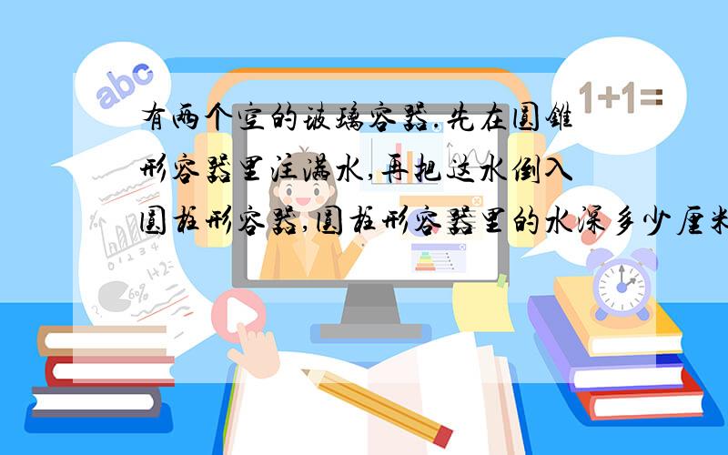 有两个空的玻璃容器.先在圆锥形容器里注满水,再把这水倒入圆柱形容器,圆柱形容器里的水深多少厘米?