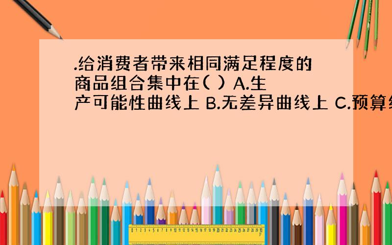 .给消费者带来相同满足程度的商品组合集中在( ) A.生产可能性曲线上 B.无差异曲线上 C.预算约束曲线上 D.