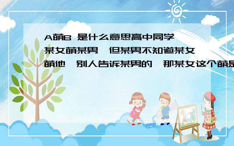 A萌B 是什么意思高中同学 某女萌某男,但某男不知道某女萌他,别人告诉某男的,那某女这个萌是什么意思?