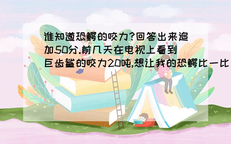 谁知道恐鳄的咬力?回答出来追加50分.前几天在电视上看到巨齿鲨的咬力20吨,想让我的恐鳄比一比是史前的恐鳄